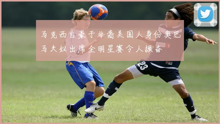 马克西自豪于非裔美国人身份奥巴马夫妇出席全明星赛令人振奋