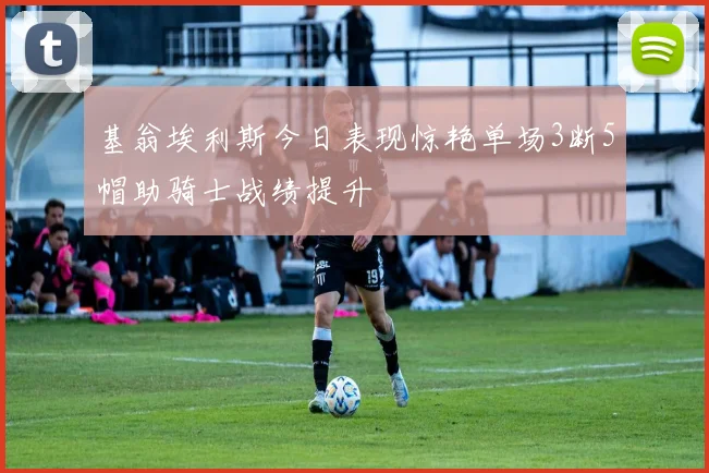 基翁埃利斯今日表现惊艳单场3断5帽助骑士战绩提升