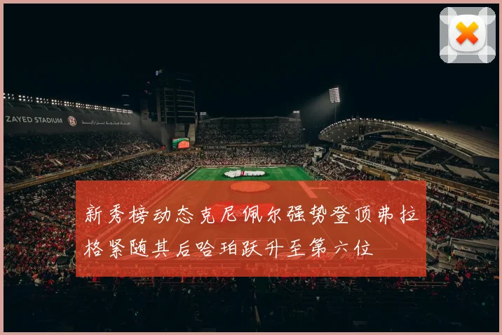 新秀榜动态克尼佩尔强势登顶弗拉格紧随其后哈珀跃升至第六位