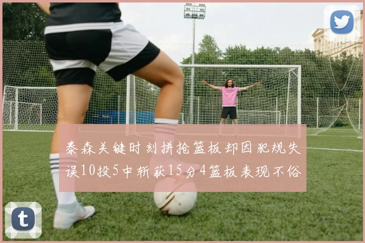 泰森关键时刻拼抢篮板却因犯规失误10投5中斩获15分4篮板表现不俗