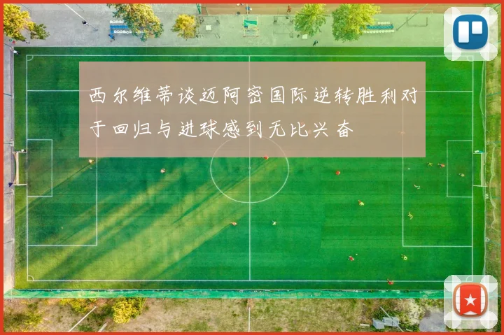 西尔维蒂谈迈阿密国际逆转胜利对于回归与进球感到无比兴奋