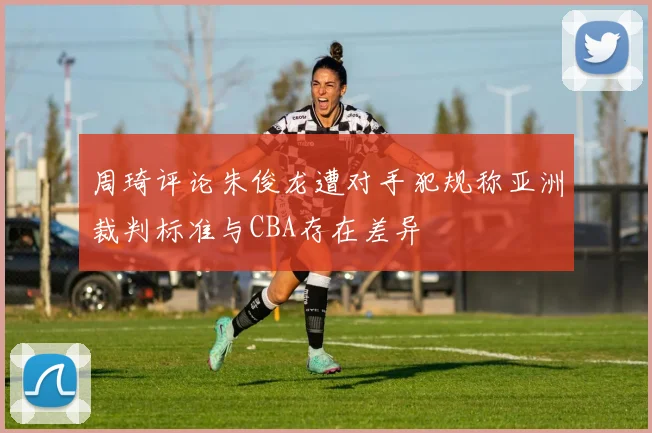 周琦评论朱俊龙遭对手犯规称亚洲裁判标准与CBA存在差异