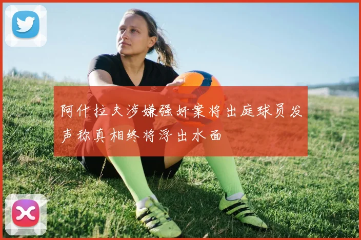 阿什拉夫涉嫌强奸案将出庭球员发声称真相终将浮出水面