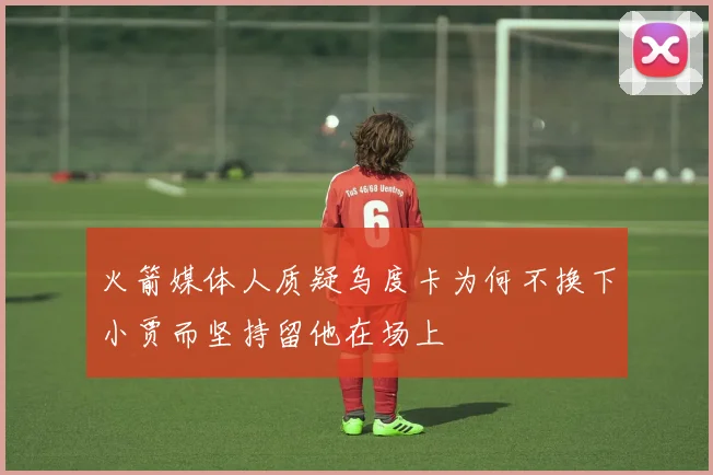 火箭媒体人质疑乌度卡为何不换下小贾而坚持留他在场上