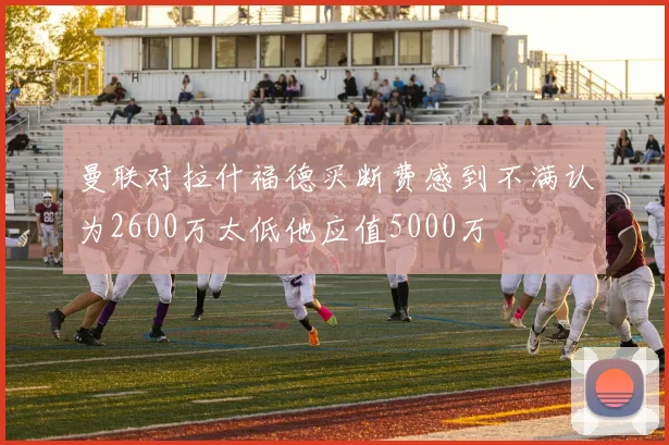 曼联对拉什福德买断费感到不满认为2600万太低他应值5000万