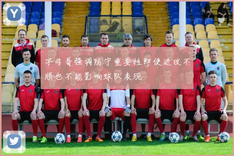 字母哥强调防守重要性即使进攻不顺也不能影响球队表现