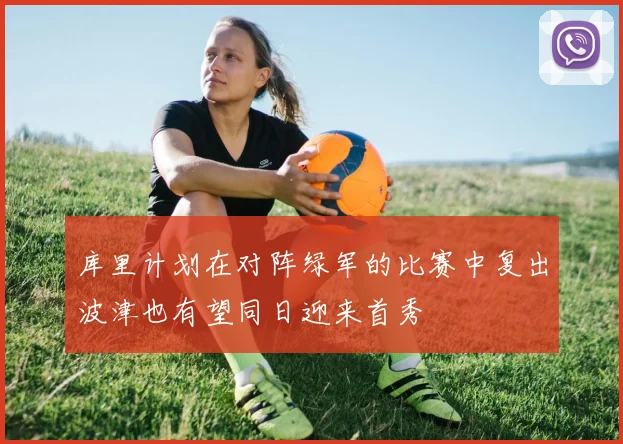 库里计划在对阵绿军的比赛中复出波津也有望同日迎来首秀