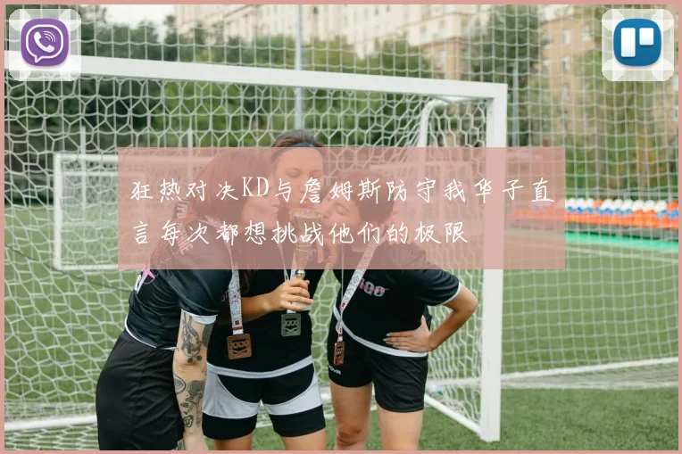 狂热对决KD与詹姆斯防守我华子直言每次都想挑战他们的极限