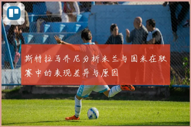 斯特拉马乔尼分析米兰与国米在联赛中的表现差异与原因