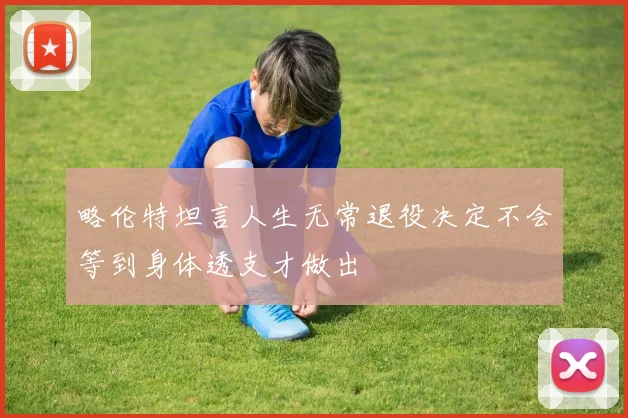 略伦特坦言人生无常退役决定不会等到身体透支才做出