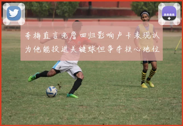 夸梅直言老詹回归影响卢卡表现认为他能投进关键球但争夺核心地位成阻碍