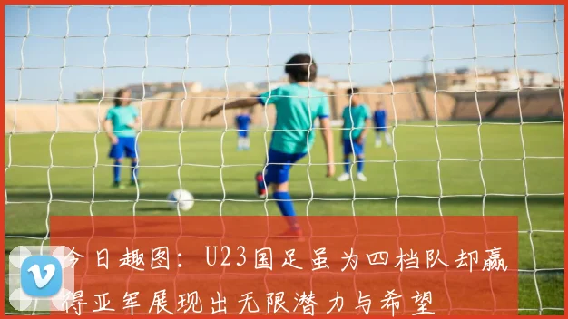 今日趣图：U23国足虽为四档队却赢得亚军展现出无限潜力与希望