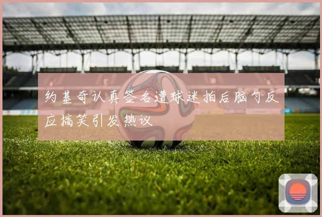 约基奇认真签名遭球迷拍后脑勺反应搞笑引发热议