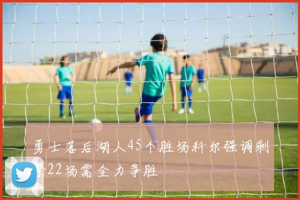 勇士落后湖人45个胜场科尔强调剩余22场需全力争胜