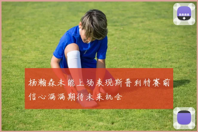 杨瀚森未能上场表现斯普利特赛前信心满满期待未来机会