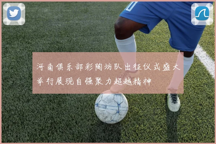 河南俱乐部彩陶坊队出征仪式盛大举行展现自强聚力超越精神