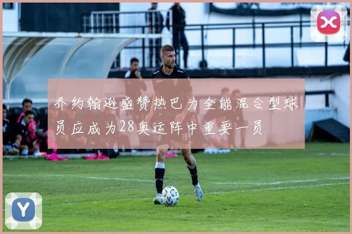 乔约翰逊盛赞热巴为全能混合型球员应成为28奥运阵中重要一员